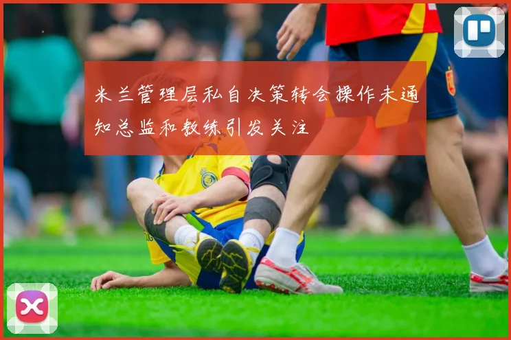 米兰管理层私自决策转会操作未通知总监和教练引发关注