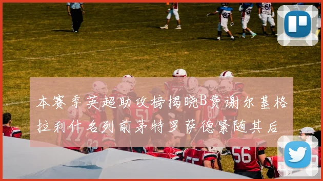 本赛季英超助攻榜揭晓B费谢尔基格拉利什名列前茅特罗萨德紧随其后