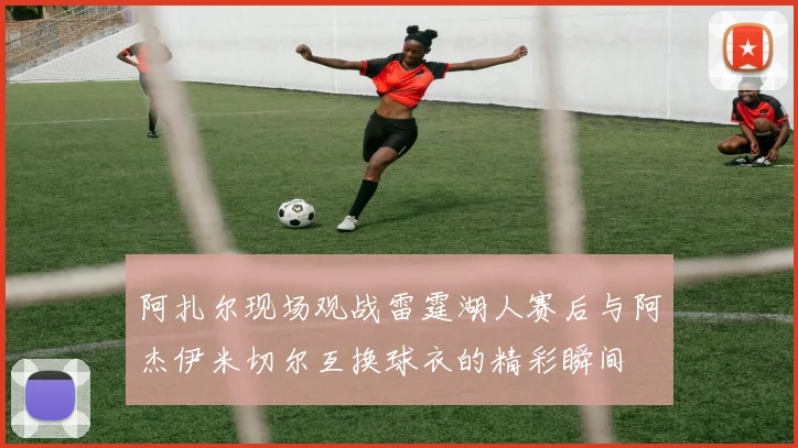 阿扎尔现场观战雷霆湖人赛后与阿杰伊米切尔互换球衣的精彩瞬间