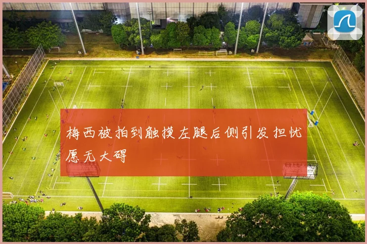梅西被拍到触摸左腿后侧引发担忧愿无大碍